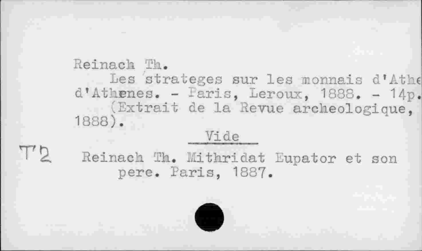 ﻿
Reinach Th.
Les stratèges sur les monnais d'Athc d’Athenes. - laris, Leroux, 1888. - 14p.
..Extrait de la Revue archeologiaue, 1888).
Vide
Reinach Th. Mithridat Eupator et son pere. Paris, 1887.